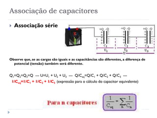 Associação de capacitores
 Associação série
Observe que, se as cargas são iguais e as capacitâncias são diferentes, a diferença de
potencial (tensão) também será diferente.
Q1=Q2=Q3=Q --- U=U1 + U2 + U3 --- Q/Ceq=Q/C1 + Q/C2 + Q/C3 ---
1/Ceq=1/C1 + 1/C2 + 1/C3 (expressão para o cálculo do capacitor equivalente)
 