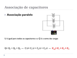 Associação de capacitores
 Associação paralelo
U é igual para todos os capacitores e a Q é a soma das cargas
Q= Q1 + Q2 + Q3 --- C.U= C1.U + C2.U + C3.U --- Ceq= C1 + C2 + C3
 