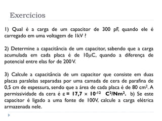Exercícios
1) Qual é a carga de um capacitor de 300 pF, quando ele é
carregado em uma voltagem de 1kV ?
2) Determine a capacitância de um capacitor, sabendo que a carga
acumulada em cada placa é de 10C, quando a diferença de
potencial entre elas for de 200V.
3) Calcule a capacitância de um capacitor que consiste em duas
placas paralelas separadas por uma camada de cera de parafina de
0,5 cm de espessura, sendo que a área de cada placa é de 80 cm2. A
permissividade da cera é  = 17,7  10-12 C2/Nm2. b) Se este
capacitor é ligado a uma fonte de 100V, calcule a carga elétrica
armazenada nele.
 