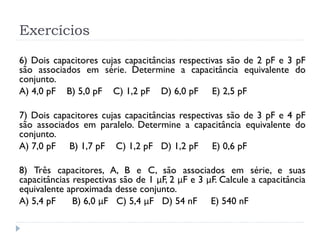 Exercícios
6) Dois capacitores cujas capacitâncias respectivas são de 2 pF e 3 pF
são associados em série. Determine a capacitância equivalente do
conjunto.
A) 4,0 pF B) 5,0 pF C) 1,2 pF D) 6,0 pF E) 2,5 pF
7) Dois capacitores cujas capacitâncias respectivas são de 3 pF e 4 pF
são associados em paralelo. Determine a capacitância equivalente do
conjunto.
A) 7,0 pF B) 1,7 pF C) 1,2 pF D) 1,2 pF E) 0,6 pF
8) Três capacitores, A, B e C, são associados em série, e suas
capacitâncias respectivas são de 1 μF, 2 μF e 3 μF. Calcule a capacitância
equivalente aproximada desse conjunto.
A) 5,4 pF B) 6,0 μF C) 5,4 μF D) 54 nF E) 540 nF
 