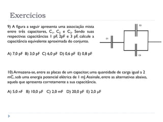 Exercícios
9) A figura a seguir apresenta uma associação mista
entre três capacitores, C1, C2 e C3. Sendo suas
respectivas capacitâncias 1 pF, 2pF e 3 pF, calcule a
capacitância equivalente aproximada do conjunto.
A) 7,0 pF B) 3,0 pF C) 6,0 pF D) 0,6 pF E) 0,8 pF
10) Armazena-se, entre as placas de um capacitor, uma quantidade de carga igual a 2
mC, sob uma energia potencial elétrica de 1 mJ.Assinale, entre as alternativas abaixo,
aquela que apresenta corretamente a sua capacitância.
A) 5,0 nF B) 10,0 μF C) 2,0 mF D) 20,0 pF E) 2,0 μF
 