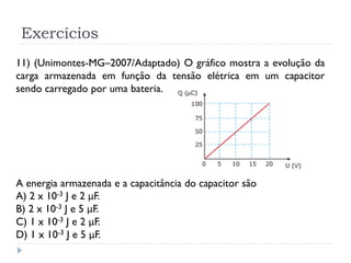Exercícios
11) (Unimontes-MG–2007/Adaptado) O gráfico mostra a evolução da
carga armazenada em função da tensão elétrica em um capacitor
sendo carregado por uma bateria.
A energia armazenada e a capacitância do capacitor são
A) 2 x 10-3 J e 2 μF.
B) 2 x 10-3 J e 5 μF.
C) 1 x 10-3 J e 2 μF.
D) 1 x 10-3 J e 5 μF.
 