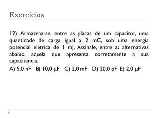 Exercícios
12) Armazena-se, entre as placas de um capacitor, uma
quantidade de carga igual a 2 mC, sob uma energia
potencial elétrica de 1 mJ. Assinale, entre as alternativas
abaixo, aquela que apresenta corretamente a sua
capacitância.
A) 5,0 nF B) 10,0 μF C) 2,0 mF D) 20,0 pF E) 2,0 μF
 