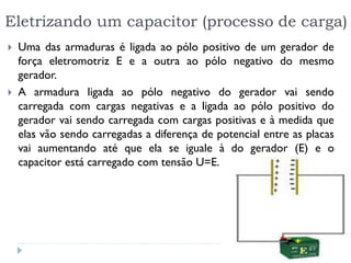 Eletrizando um capacitor (processo de carga)
 Uma das armaduras é ligada ao pólo positivo de um gerador de
força eletromotriz E e a outra ao pólo negativo do mesmo
gerador.
 A armadura ligada ao pólo negativo do gerador vai sendo
carregada com cargas negativas e a ligada ao pólo positivo do
gerador vai sendo carregada com cargas positivas e à medida que
elas vão sendo carregadas a diferença de potencial entre as placas
vai aumentando até que ela se iguale à do gerador (E) e o
capacitor está carregado com tensão U=E.
 