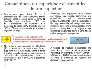 Capacitância ou capacidade eletrostática
de um capacitor
 Representada pela letra C e é
característica de cada capacitor, sendo
definida como a razão entre a carga Q
(medida em coulomb “C” no
SI) armazenada no capacitor e a
diferença de potencial U (medida em volt
“V”, no SI) entre as armaduras positiva e
negativa, ou seja:

 No Sistema Internacional de Unidades
(SI) a capacitância é medida em farad,
cujo símbolo é F, contudo, como o farad
é muito grande torna-se conveniente a
utilização de submúltiplos, como o
microfarad (1 μF = 10-6F), ou o picofarad
(1pF=10-12F).
 Enquanto um capacitor está sendo
carregado sua tensão (diferença de
potencial) vai aumentando
proporcionalmente com a quantidade
de carga recebida, até atingir um valor
máximo, que sendo ultrapassado, trará
como consequência a ruptura do
dielétrico (isolante), saindo uma faísca
e descarregando o capacitor.
 A tensão de ruptura é expressa em
volts. Assim, num capacitor pode vir
inscrito, por exemplo, o valor 1000µF -
50V, onde 1.000μF é sua capacitância e
50 volts é a tensão de ruptura do
dielétrico do capacitor.
 