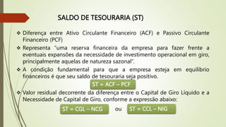 SALDO DE TESOURARIA (ST)
 Diferença entre Ativo Circulante Financeiro (ACF) e Passivo Circulante
Financeiro (PCF)
 Representa “uma reserva financeira da empresa para fazer frente a
eventuais expansões da necessidade de investimento operacional em giro,
principalmente aquelas de natureza sazonal”.
 A condição fundamental para que a empresa esteja em equilíbrio
financeiros é que seu saldo de tesouraria seja positivo.
 Valor residual decorrente da diferença entre o Capital de Giro Líquido e a
Necessidade de Capital de Giro, conforme a expressão abaixo:
ST = ACF – PCF
ST = CGL – NCG ST = CCL – NIG
ou
 