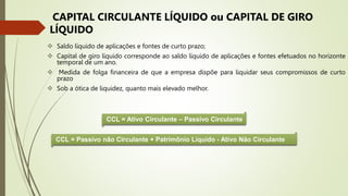  Saldo líquido de aplicações e fontes de curto prazo;
 Capital de giro líquido corresponde ao saldo líquido de aplicações e fontes efetuados no horizonte
temporal de um ano.
 Medida de folga financeira de que a empresa dispõe para liquidar seus compromissos de curto
prazo
 Sob a ótica de liquidez, quanto mais elevado melhor.
CAPITAL CIRCULANTE LÍQUIDO ou CAPITAL DE GIRO
LÍQUIDO
CCL = Ativo Circulante – Passivo Circulante
CCL = Passivo não Circulante + Patrimônio Líquido - Ativo Não Circulante
 