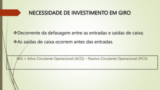 NECESSIDADE DE INVESTIMENTO EM GIRO
Decorrente da defasagem entre as entradas e saídas de caixa;
As saídas de caixa ocorrem antes das entradas.
NIG = Ativo Circulante Operacional (ACO) – Passivo Circulante Operacional (PCO)
 