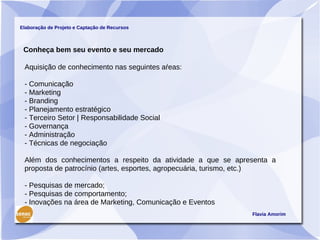 Elaboração de Projeto e Captação de Recursos



 Conheça bem seu evento e seu mercado

 Aquisição de conhecimento nas seguintes aŕeas:

 - Comunicação
 - Marketing
 - Branding
 - Planejamento estratégico
 - Terceiro Setor | Responsabilidade Social
 - Governança
 - Administração
 - Técnicas de negociação

 Além dos conhecimentos a respeito da atividade a que se apresenta a
 proposta de patrocínio (artes, esportes, agropecuária, turismo, etc.)

 - Pesquisas de mercado;
 - Pesquisas de comportamento;
 - Inovações na área de Marketing, Comunicação e Eventos
                                                               Flavia Amorim
 