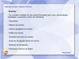 Elaboração de Projeto e Captação de Recursos



     “Briefing”

    - Ter o projeto completo do seu evento formatado (pré, trans, pós-produção,
    estratégias, orçamento e plano de marketing)

    - Orçamento;

    - Objetivo do evento;

    - Valores agregados ao evento;

    - Público do evento;

    - Inventário dos bens do evento;

    - Áreas de divulgação dentro do evento;

    - Materiais de divulgação;

    - Pesquisas e bancos de dados.

                                                                       Flavia Amorim
 