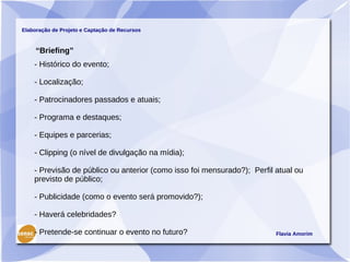Elaboração de Projeto e Captação de Recursos



     “Briefing”
    - Histórico do evento;

    - Localização;

    - Patrocinadores passados e atuais;

    - Programa e destaques;

    - Equipes e parcerias;

    - Clipping (o nível de divulgação na mídia);

    - Previsão de público ou anterior (como isso foi mensurado?); Perfil atual ou
    previsto de público;

    - Publicidade (como o evento será promovido?);

    - Haverá celebridades?

    - Pretende-se continuar o evento no futuro?                          Flavia Amorim
 