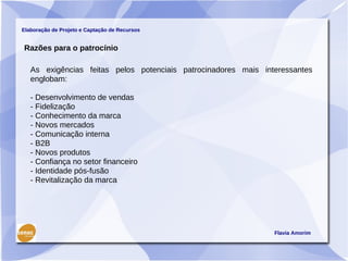 Elaboração de Projeto e Captação de Recursos


Razões para o patrocínio

   As exigências feitas pelos potenciais patrocinadores mais interessantes
   englobam:

   - Desenvolvimento de vendas
   - Fidelização
   - Conhecimento da marca
   - Novos mercados
   - Comunicação interna
   - B2B
   - Novos produtos
   - Confiança no setor financeiro
   - Identidade pós-fusão
   - Revitalização da marca




                                                                Flavia Amorim
 