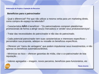 Elaboração de Projeto e Captação de Recursos


 Benefícios para o patrocinador

- Qual o diferencial? Por que não utilizar a mesma verba para um marketing direto,
como compra de espaço na televisão?

- Característica NÃO é benefício! - “Os patrocinadores compram plataformas
promocionais de forma a atingir seu(s) mercado(s) e vender seus produtos/serviços”.

- Tratar das necessidades do patrocinador e não das do patrocinado.

- Cada potencial patrocinador tem suas características e interesses específicos –
personalize sua proposta, adeque ou ressalte os benefícios específicos.

- Oferecer um “menu de vantagens” que podem impulsionar seus investimentos, e não
apenas os benefícios automáticos/diretos.

- Minimizar os risco – oferecer garantias de mídia, citar o co-patrocinador de boa
reputação...

- Valores agregados – imagem, novos parceiros, benefícios para funcionários, etc

                                                                         Flavia Amorim
 