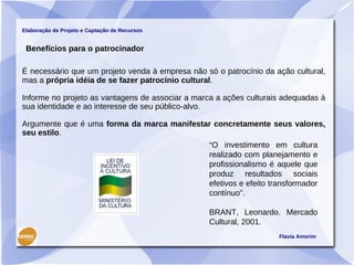 Elaboração de Projeto e Captação de Recursos


 Benefícios para o patrocinador

É necessário que um projeto venda à empresa não só o patrocínio da ação cultural,
mas a própria idéia de se fazer patrocínio cultural.

Informe no projeto as vantagens de associar a marca a ações culturais adequadas à
sua identidade e ao interesse de seu público-alvo.

Argumente que é uma forma da marca manifestar concretamente seus valores,
seu estilo.
                                                 “O investimento em cultura
                                                 realizado com planejamento e
                                                 profissionalismo é aquele que
                                                 produz resultados sociais
                                                 efetivos e efeito transformador
                                                 contínuo”.

                                                 BRANT, Leonardo. Mercado
                                                 Cultural, 2001.
                                                                     Flavia Amorim
 