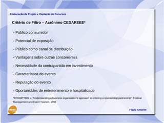 Elaboração de Projeto e Captação de Recursos


 Critério de Filtro – Acrônimo CEDAREEE*

  - Público consumidor

  - Potencial de exposição

  - Público como canal de distribuição

  - Vantagens sobre outros concorrentes

  - Necessidade da contrapartida em investimento

  - Característica do evento

  - Reputação do evento

  - Oportuniddes de entretenimento e hospitalidade
  *CROMPTON, J. “Understanding a business organisation's approach to entering a sponsorship partnership”. Festival
  Management and Event Tourism. 1993


                                                                                                       Flavia Amorim
 