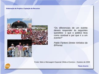 Elaboração de Projeto e Captação de Recursos




                                                           “Os diferenciais de um evento
                                                           devem responder às seguintes
                                                           questões: o que o público leva
                                                           como residual e por que ir a um
                                                           evento?”

                                                           Pablo Fantoni Diretor Artístico da
                                                           BFerraz




                                    Fonte: Meio e Mensagem Especial: Mídia e Eventos – Outubro de 2009

                                                                                       Flavia Amorim
 