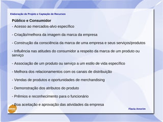 Elaboração de Projeto e Captação de Recursos

 Público e Consumidor
 - Acesso ao mercados-alvo específico

 - Criação/melhora da imagem da marca da empresa

 - Construção da consciência da marca de uma empresa e seus serviços/produtos

 - Influência nas atitudes do consumidor a respeito da marca de um produto ou
 serviço

 - Associação de um produto ou serviço a um estilo de vida específico

 - Melhora dos relacionamentos com os canais de distribuição

 - Vendas de produtos e oportunidades de merchandising

 - Demonstração dos atributos do produto

 - Prêmios e reconhecimento para o funcionário

 - Boa aceitação e aprovação das atividades da empresa
                                                                        Flavia Amorim
 