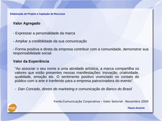 Elaboração de Projeto e Captação de Recursos



  Valor Agregado

  - Expressar a personalidade da marca

  - Ampliar a credibilidade da sua comunicação

  - Forma positiva e direta da empresa contribuir com a comunidade, demonstrar sua
  responsabilidade social.

  Valor da Experiência
   “Ao associar o seu nome a uma atividade artística, a marca compartilha os
   valores que estão presentes nessas manifestações: inovação, criatividade,
   qualidade, emoção etc. O sentimento positivo vivenciado no contato do
   público com a arte é tranferido para a empresa patrocinadora do evento”.

   - Dan Conrado, diretor de marketing e comunicação do Banco do Brasil


                                  Fonte:Comunicação Corporativa – Valor Setorial - Novembro 2009

                                                                                  Flavia Amorim
 