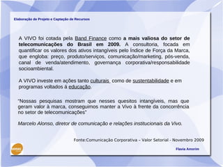 Elaboração de Projeto e Captação de Recursos




  A VIVO foi cotada pela Band Finance como a mais valiosa do setor de
  telecomunicações do Brasil em 2009. A consultoria, focada em
  quantificar os valores dos ativos intangíveis pelo Índice de Força da Marca,
  que engloba: preço, produto/serviços, comunicação/marketing, pós-venda,
  canal de venda/atendimento, governança corporativa/responsabilidade
  socioambiental.

  A VIVO investe em ações tanto culturais como de sustentabilidade e em
  programas voltados á educação.

  “Nossas pesquisas mostram que nesses quesitos intangíveis, mas que
  geram valor à marca, conseguimos manter a Vivo à frente da concorrência
  no setor de telecomunicações”

  Marcelo Alonso, diretor de comunicação e relações institucionais da Vivo.


                                  Fonte:Comunicação Corporativa – Valor Setorial - Novembro 2009

                                                                                  Flavia Amorim
 