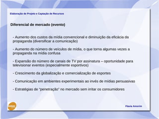 Elaboração de Projeto e Captação de Recursos



Diferencial de mercado (evento)


  - Aumento dos custos da mídia convencional e diminuição da eficácia da
  propaganda (diversificar a comunicação)

  - Aumento do número de veículos de mídia, o que torna algumas vezes a
  propaganda na mídia confusa

  - Expansão do número de canais de TV por assinatura – oportunidade para
  televisionar eventos (especialmente esportivos)

  - Crescimento da globalização e comercialização de esportes

  - Comunicação em ambientes experimentais ao invés de mídias persuasivas

  - Estratégias de “penetração” no mercado sem irritar os consumidores



                                                                         Flavia Amorim
 