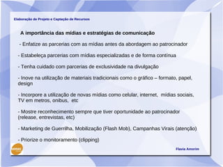 Elaboração de Projeto e Captação de Recursos



   A importância das mídias e estratégias de comunicação

   - Enfatize as parcerias com as mídias antes da abordagem ao patrocinador

  - Estabeleça parcerias com mídias especializadas e de forma contínua

  - Tenha cuidado com parcerias de exclusividade na divulgação

  - Inove na utilização de materiais tradicionais como o gráfico – formato, papel,
  design

  - Incorpore a utilização de novas mídias como celular, internet, mídias sociais,
  TV em metros, onibus, etc

  - Mostre reconhecimento sempre que tiver oportunidade ao patrocinador
  (release, entrevistas, etc)

  - Marketing de Guerrilha, Mobilização (Flash Mob), Campanhas Virais (atenção)

  - Priorize o monitoramento (clipping)
                                                                          Flavia Amorim
 