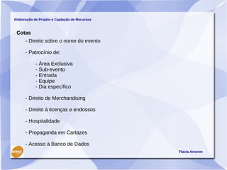 Elaboração de Projeto e Captação de Recursos



 Cotas
      - Direito sobre o nome do evento

      - Patrocínio de:

            - Área Exclusiva
            - Sub-evento
            - Entrada
            - Equipe
            - Dia específico

      - Direito de Merchandising

      - Direito à licenças e endossos

      - Hospitalidade

      - Propaganda em Cartazes

      - Acesso à Banco de Dados
                                               Flavia Amorim
 