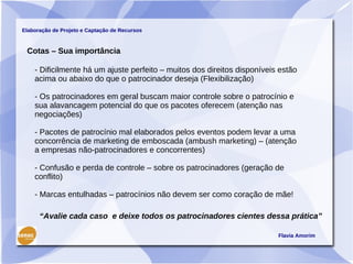 Elaboração de Projeto e Captação de Recursos



 Cotas – Sua importância

    - Dificilmente há um ajuste perfeito – muitos dos direitos disponíveis estão
    acima ou abaixo do que o patrocinador deseja (Flexibilização)

    - Os patrocinadores em geral buscam maior controle sobre o patrocínio e
    sua alavancagem potencial do que os pacotes oferecem (atenção nas
    negociações)

    - Pacotes de patrocínio mal elaborados pelos eventos podem levar a uma
    concorrência de marketing de emboscada (ambush marketing) – (atenção
    a empresas não-patrocinadores e concorrentes)

    - Confusão e perda de controle – sobre os patrocinadores (geração de
    conflito)

    - Marcas entulhadas – patrocínios não devem ser como coração de mãe!

      “Avalie cada caso e deixe todos os patrocinadores cientes dessa prática”

                                                                          Flavia Amorim
 