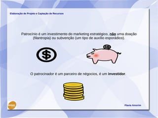 Elaboração de Projeto e Captação de Recursos




         Patrocínio é um investimento do marketing estratégico, não uma doação
                (filantropia) ou subvenção (um tipo de auxílio esporádico).




                O patrocinador é um parceiro de négocios, é um investidor.




                                                                         Flavia Amorim
 