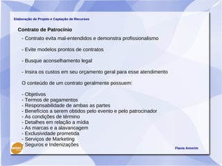 Elaboração de Projeto e Captação de Recursos


  Contrato de Patrocínio
    - Contrato evita mal-entendidos e demonstra profissionalismo

    - Evite modelos prontos de contratos

    - Busque aconselhamento legal

    - Insira os custos em seu orçamento geral para esse atendimento

    O conteúdo de um contrato geralmente possuem:

    - Objetivos
    - Termos de pagamentos
    - Responsabilidade de ambas as partes
    - Benefícios a serem obtidos pelo evento e pelo patrocinador
    - As condições de término
    - Detalhes em relação a mídia
    - As marcas e a alavancagem
    - Exclusividade prometida
    - Serviços de Marketing
    - Seguros e Indenizações
                                                                      Flavia Amorim
 
