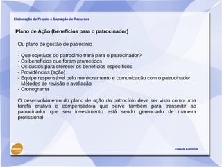 Elaboração de Projeto e Captação de Recursos


Plano de Ação (benefícios para o patrocinador)

  Ou plano de gestão de patrocínio

  - Que objetivos do patrocínio trará para o patrocinador?
  - Os benefícios que foram prometidos
  - Os custos para oferecer os benefícios específicos
  - Providências (ação)
  - Equipe responsável pelo monitoramento e comunicação com o patrocinador
  - Métodos de revisão e avaliação
  - Cronograma

  O desenvolvimento do plano de ação do patrocínio deve ser visto como uma
  tarefa criativa e compensadora que serve também para transmitir ao
  patrocinador que seu investimento está sendo gerenciado de maneira
  profissional




                                                                   Flavia Amorim
 