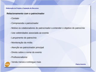 Elaboração de Projeto e Captação de Recursos


Relacionamento com o patrocinador

     - Contato

     - Compreenda o patrocinador

     - Motive os colaboradores do patrocinador a entender o objetivo do patrocínio

     - Use celebridades associada ao evento

     - Lançamento do patrocínio

     - Monitoração da mídia

     - Atenção ao patrocinador principal

     - Direito sobre o nome do evento

     - Profissionalismo

     - Venda menos e entregue mais
                                                                        Flavia Amorim
 