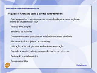 Elaboração de Projeto e Captação de Recursos


Pesquisas e Avaliação (para o evento e patrocinador)

    - Quando possível contrate empresa especializada para mensuração de
    retorno do investimento - ROI

    - Público-alvo atingido

    - Eficiência da Parceira

    - Como o evento e o patrocinador influênciaram nessa eficiência

    - Mensuração dos objetivos de marketing

    - Utilização de tecnologia para avaliação e mensuração

    - Considerar vendas, relacionamentos formados, acordos, etc

    - Satisfação e opinião pública

    - Retorno de mídia
                                                                      Flavia Amorim
 