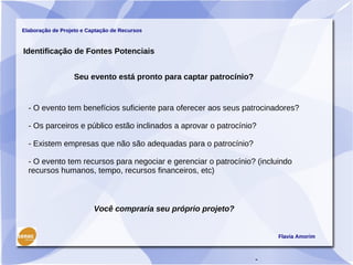 Elaboração de Projeto e Captação de Recursos



Identificação de Fontes Potenciais


                   Seu evento está pronto para captar patrocínio?


  - O evento tem benefícios suficiente para oferecer aos seus patrocinadores?

  - Os parceiros e público estão inclinados a aprovar o patrocínio?

  - Existem empresas que não são adequadas para o patrocínio?

  - O evento tem recursos para negociar e gerenciar o patrocínio? (incluindo
  recursos humanos, tempo, recursos financeiros, etc)



                          Você compraria seu próprio projeto?


                                                                        Flavia Amorim



                                                                    -
 