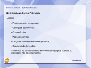 Elaboração de Projeto e Captação de Recursos



Identificação de Fontes Potenciais

  Análise

       - Posicionamento no mercado;

       - Condições econômicas;

       - Concorrências;

       - Posição na mídia;

       - Lançamento ou teste de novos produtos;

       - Oportunidade de vendas;

       - Influência no comportamento da comunidade (órgãos públicos ou
       instituições não governamentais)


                                                                     Flavia Amorim
 