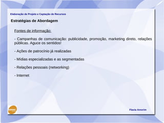 Elaboração de Projeto e Captação de Recursos

Estratégias de Abordagem

   Fontes de informação:

   - Campanhas de comunicação: publicidade, promoção, marketing direto, relações
   públicas. Aguce os sentidos!

   - Ações de patrocínio já realizadas

   - Mídias especializadas e as segmentadas

   - Relações pessoais (networking)

   - Internet




                                                                   Flavia Amorim
 
