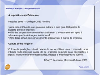 Elaboração de Projeto e Captação de Recursos



  A importância do Patrocínio

  Pesquisa 1998 – Fundação João Pinheiro

  • para cada milhão de reais gasto em cultura, o país gera 160 postos de
  trabalho diretos e indiretos.
  • 65% das empresas entrevistadas consideram o investimento em apoio à
  cultura um ganho de imagem institucional.
  • 28% delas acham que o investimento agrega valor à marca da empresa.

  Cultura como Negócio

 “O foco da produção cultural deixou de ser o público, mas o mercado, uma
 entidade todo-poderosa capaz de se organizar segundo suas orientações e
 lógicas, inclusive criando necessidades, desejos e modificações no público”.

                                               BRANT, Leonardo. Mercado Cultural, 2001.

                                                                              Flavia Amorim
 