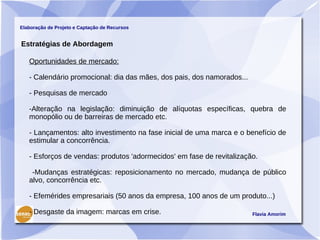 Elaboração de Projeto e Captação de Recursos


Estratégias de Abordagem

   Oportunidades de mercado:

   - Calendário promocional: dia das mães, dos pais, dos namorados...

   - Pesquisas de mercado

   -Alteração na legislação: diminuição de alíquotas específicas, quebra de
   monopólio ou de barreiras de mercado etc.

   - Lançamentos: alto investimento na fase inicial de uma marca e o benefício de
   estimular a concorrência.

   - Esforços de vendas: produtos 'adormecidos' em fase de revitalização.

    -Mudanças estratégicas: reposicionamento no mercado, mudança de público
   alvo, concorrência etc.

   - Efemérides empresariais (50 anos da empresa, 100 anos de um produto...)

   - Desgaste da imagem: marcas em crise.                               Flavia Amorim
 