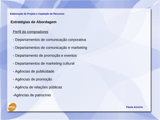 Elaboração de Projeto e Captação de Recursos


Estratégias de Abordagem

  Perfil do compradores

  - Departamentos de comunicação corporativa

  - Departamentos de comunicação e marketing

  - Departamento de promoção e eventos

  - Departamentos de marketing cultural

  - Agências de publicidade

  - Agências de promoção

  - Agência de relações públicas

  -Agências de patrocínio


                                               Flavia Amorim
 