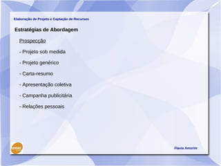 Elaboração de Projeto e Captação de Recursos


Estratégias de Abordagem

   Prospecção

   - Projeto sob medida

   - Projeto genérico

   - Carta-resumo

   - Apresentação coletiva

   - Campanha publicitária

   - Relações pessoais




                                               Flavia Amorim
 