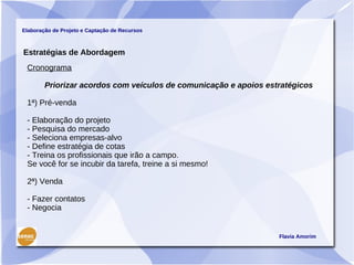 Elaboração de Projeto e Captação de Recursos



Estratégias de Abordagem
 Cronograma

        Priorizar acordos com veículos de comunicação e apoios estratégicos

 1ª) Pré-venda

 - Elaboração do projeto
 - Pesquisa do mercado
 - Seleciona empresas-alvo
 - Define estratégia de cotas
 - Treina os profissionais que irão a campo.
 Se você for se incubir da tarefa, treine a si mesmo!

 2ª) Venda

 - Fazer contatos
 - Negocia


                                                                  Flavia Amorim
 