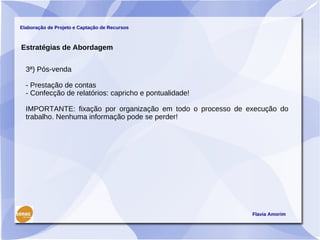 Elaboração de Projeto e Captação de Recursos



Estratégias de Abordagem


  3ª) Pós-venda

  - Prestação de contas
  - Confecção de relatórios: capricho e pontualidade!

  IMPORTANTE: fixação por organização em todo o processo de execução do
  trabalho. Nenhuma informação pode se perder!




                                                             Flavia Amorim
 