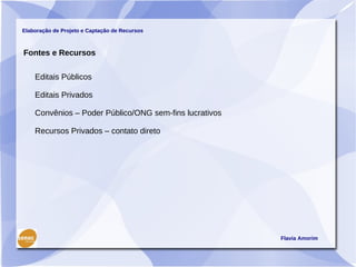 Elaboração de Projeto e Captação de Recursos



Fontes e Recursos

    Editais Públicos

    Editais Privados

    Convênios – Poder Público/ONG sem-fins lucrativos

    Recursos Privados – contato direto




                                                        Flavia Amorim
 
