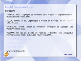 Elaboração de Projeto e Captação de Recursos


Bibliografia

  FRANÇA, Paulo. Captação de Recursos para Projetos e Empreendimentos.
  Brasília:Editora Senac, 2005.

  ALLEN, Johnny (et al). Organização e Gestão de Eventos. Rio de Janeiro:
  Elsevier: 2008.

  SARKOVAS, Yacoff. Manual de Patrocínio: estratégias de captação. São
  Paulo:Articultura, 2002.

  YEOMAN, Ian (et al). Gestão de Festivais e Eventos: uma perspectiva
  internacional das artes e cultura.São Paulo:Roca, 2006.

  www.mundomarketing.com.br

  www.adnews.com.br

  www.resultson.com.br

  www.mmonline.com.br
                                                               Flavia Amorim
 