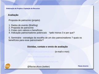 Elaboração de Projeto e Captação de Recursos



  Avaliação

   Proposta de patrocinio (projeto)

   1. Dados do evento (Briefing)
   2. Proposta de patrocinio
   3. Cotas com valores e benefícios
   4. Indicação patrocinadores potenciais *pelo menos 3 e por que?

   5. Seminário - estratégia da escolha de um dos patrocinadores ? quais os
   benefícios para esse patrocinador?

                           Dúvidas, contato e envio de avaliação

                           flavia.cultura@hotmail.com (e-mail e msn)

                           www.producaocultural.com

                           contato@producaocultural.com
                                                                       Flavia Amorim
                           @flaviacultura (twitter)
 