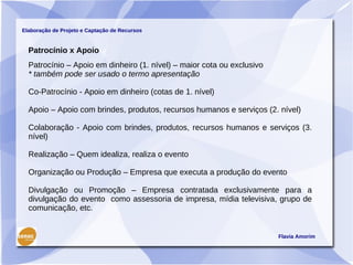Elaboração de Projeto e Captação de Recursos


  Patrocínio x Apoio
  Patrocínio – Apoio em dinheiro (1. nível) – maior cota ou exclusivo
  * também pode ser usado o termo apresentação

  Co-Patrocínio - Apoio em dinheiro (cotas de 1. nível)

  Apoio – Apoio com brindes, produtos, recursos humanos e serviços (2. nível)

  Colaboração - Apoio com brindes, produtos, recursos humanos e serviços (3.
  nível)

  Realização – Quem idealiza, realiza o evento

  Organização ou Produção – Empresa que executa a produção do evento

  Divulgação ou Promoção – Empresa contratada exclusivamente para a
  divulgação do evento como assessoria de impresa, mídia televisiva, grupo de
  comunicação, etc.


                                                                        Flavia Amorim
 