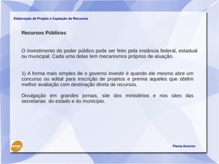 Elaboração de Projeto e Captação de Recursos



    Recursos Públicos


    O investimento do poder público pode ser feito pela instância federal, estadual
    ou municipal. Cada uma delas tem mecanismos próprios de atuação.


    1) A forma mais simples de o governo investir é quando ele mesmo abre um
    concurso ou edital para inscrição de projetos e premia aqueles que obtêm
    melhor avaliação com destinação direta de recursos.

    Divulgação em grandes jornais, site dos ministérios e nos sites das
    secretarias do estado e do município.




                                                                       Flavia Amorim
 