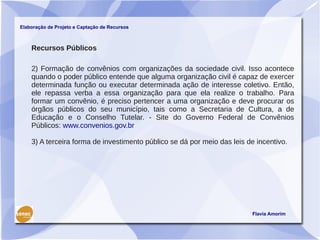 Elaboração de Projeto e Captação de Recursos



    Recursos Públicos

    2) Formação de convênios com organizações da sociedade civil. Isso acontece
    quando o poder público entende que alguma organização civil é capaz de exercer
    determinada função ou executar determinada ação de interesse coletivo. Então,
    ele repassa verba a essa organização para que ela realize o trabalho. Para
    formar um convênio, é preciso pertencer a uma organização e deve procurar os
    órgãos públicos do seu município, tais como a Secretaria de Cultura, a de
    Educação e o Conselho Tutelar. - Site do Governo Federal de Convênios
    Públicos: www.convenios.gov.br

    3) A terceira forma de investimento público se dá por meio das leis de incentivo.




                                                                         Flavia Amorim
 