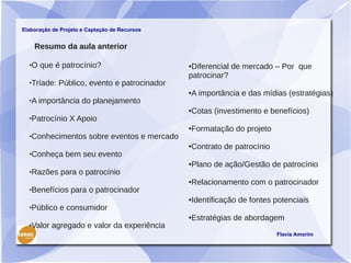 Elaboração de Projeto e Captação de Recursos


      Resumo da aula anterior

     O que é patrocínio?                      ●Diferencial de mercado – Por que
                                               patrocinar?
     Tríade: Público, evento e patrocinador
                                               A importância e das mídias (estratégias)
                                               ●

     A importância do planejamento
                                               Cotas (investimento e benefícios)
                                               ●

     Patrocínio X Apoio
                                               Formatação do projeto
                                               ●

     Conhecimentos sobre eventos e mercado
                                               Contrato de patrocínio
                                               ●

     Conheça bem seu evento
                                               Plano de ação/Gestão de patrocínio
                                               ●

     Razões para o patrocínio
                                               Relacionamento com o patrocinador
                                               ●

     Benefícios para o patrocinador
                                               Identificação de fontes potenciais
                                               ●

     Público e consumidor
                                               Estratégias de abordagem
                                               ●

     Valor agregado e valor da experiência
                                                                        Flavia Amorim
 