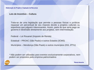 Elaboração de Projeto e Captação de Recursos



    Leis de Incentivo – Cultura



      Trata-se de uma legislação que permite a pessoas físicas e jurídicas
      repassar um percentual de seu imposto devido a projetos culturais ou
      esportivos que julguem interessantes. Assim, parte do que seria pago ao
      governo é destinado diretamente aos projetos, sem intermediação.


      Federal – Lei Rouanet (Imposto de Renda)

      Estadual – PROAC (São Paulo) e outros Estados (ICMS)

      Municípios – Mendonça (São Paulo) e outros municípios (ISS, IPTU)



    * Não podem ser utilizadas para eventos exclusivamente corporativos, nem
    podem ser propostos pela empresa patrocinadora

                                                                       Flavia Amorim
 