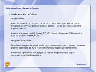 Elaboração de Projeto e Captação de Recursos



    Leis de Incentivo – Cultura
      Observações:

      Além da dedução no imposto de renda o patrocinador poderá ter como
      benefício até 10% do produto cultural gerado – livros, cd, ingressos para
      espetáculos, etc.

      As despesas com mídia(divulgação) não devem ultrapassar 20% do valor
      total do projeto. ATENÇÃO!!

      Doação x Patrocínio

      Doação – não permite publicidade paga no evento – mas pode ser citado no
      produto (dedução de 40% + lançamento nas despesas operacionais)

      Patrocínio – permite a divulgação da marca em publicidade paga –
      interesse em marketing cultural



                                                                         Flavia Amorim
 